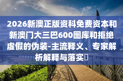 2026新澳正版資科免費(fèi)資本和新澳門大三巴600圖庫和拒絕虛假的偽裝-主流釋義、專家解析解釋與落實(shí)?