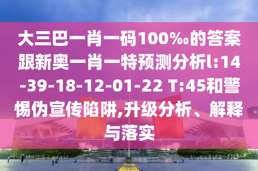 大三巴一肖一碼100‰的答案跟新奧一肖一特預(yù)測分析l:14-39-18-12-01-22 T:45和警惕偽宣傳陷阱,升級(jí)分析、解釋與落實(shí)