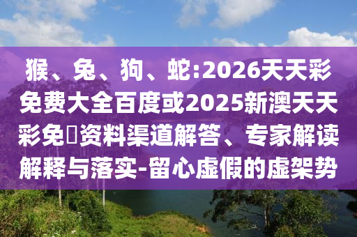 猴、兔、狗、蛇:2026天天彩免費(fèi)大全百度或2025新澳天天彩免費(fèi)資料渠道解答、專家解讀解釋與落實(shí)-留心虛假的虛架勢