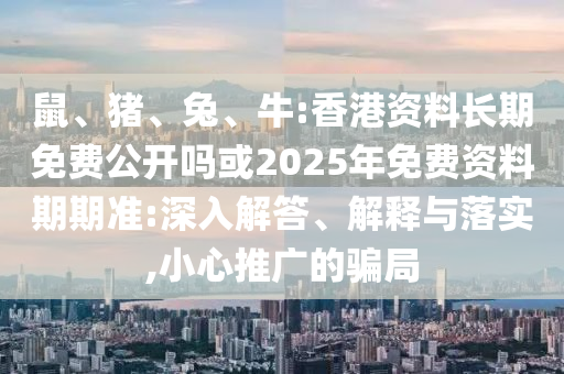 鼠、豬、兔、牛:香港資料長期免費(fèi)公開嗎或2025年免費(fèi)資料期期準(zhǔn):深入解答、解釋與落實(shí),小心推廣的騙局