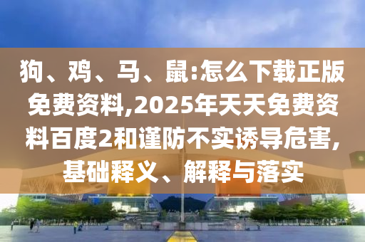 狗、雞、馬、鼠:怎么下載正版免費(fèi)資料,2025年天天免費(fèi)資料百度2和謹(jǐn)防不實(shí)誘導(dǎo)危害,基礎(chǔ)釋義、解釋與落實(shí)
