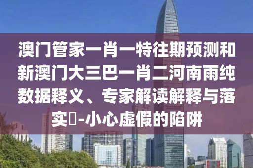 澳門管家一肖一特往期預測和新澳門大三巴一肖二河南雨純數(shù)據(jù)釋義、專家解讀解釋與落實?-小心虛假的陷阱