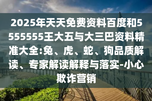 2025年天天免費資料百度和5555555王大五與大三巴資料精準大全:兔、虎、蛇、狗品質解讀、專家解讀解釋與落實-小心欺詐營銷
