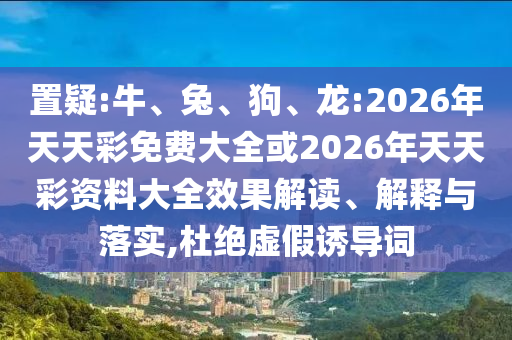 置疑:牛、兔、狗、龍:2026年天天彩免費大全或2026年天天彩資料大全效果解讀、解釋與落實,杜絕虛假誘導(dǎo)詞