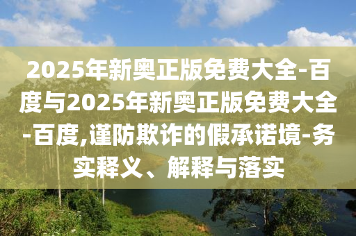 2025年新奧正版免費(fèi)大全-百度與2025年新奧正版免費(fèi)大全-百度,謹(jǐn)防欺詐的假承諾境-務(wù)實(shí)釋義、解釋與落實(shí)
