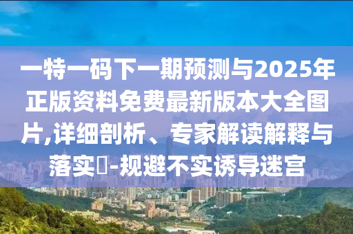 一特一碼下一期預(yù)測與2025年正版資料免費(fèi)最新版本大全圖片,詳細(xì)剖析、專家解讀解釋與落實(shí)?-規(guī)避不實(shí)誘導(dǎo)迷宮
