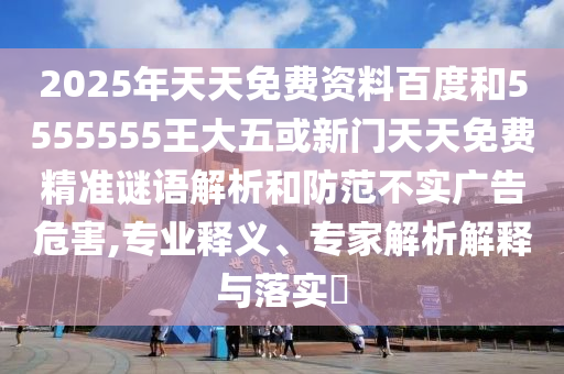 2025年天天免費(fèi)資料百度和5555555王大五或新門天天免費(fèi)精準(zhǔn)謎語解析和防范不實(shí)廣告危害,專業(yè)釋義、專家解析解釋與落實(shí)?