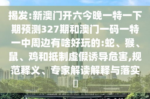 揭發(fā):新澳門開六今晚一特一下期預(yù)測327期和澳門一碼一特一中周邊有啥好玩的:蛇、猴、鼠、雞和抵制虛假誘導(dǎo)危害,規(guī)范釋義、專家解讀解釋與落實?