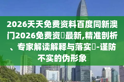 2026天天免費(fèi)資料百度同新澳門2026免費(fèi)資枓最新,精準(zhǔn)剖析、專家解讀解釋與落實(shí)?-謹(jǐn)防不實(shí)的偽形象