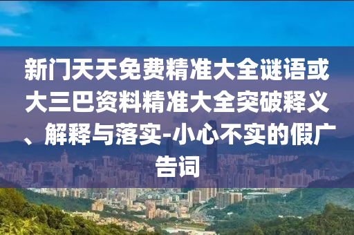 新門天天免費精準(zhǔn)大全謎語或大三巴資料精準(zhǔn)大全突破釋義、解釋與落實-小心不實的假廣告詞