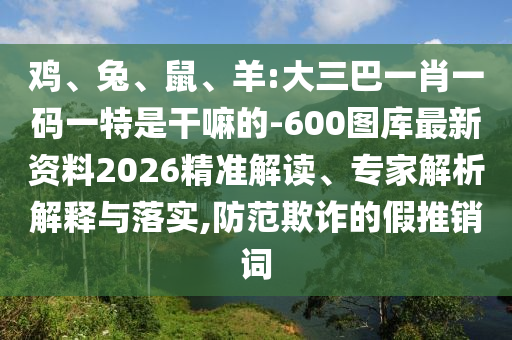 雞、兔、鼠、羊:大三巴一肖一碼一特是干嘛的-600圖庫最新資料2026精準(zhǔn)解讀、專家解析解釋與落實(shí),防范欺詐的假推銷詞