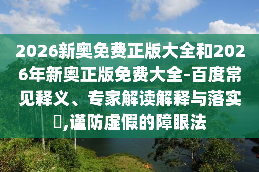 2026新奧免費(fèi)正版大全和2026年新奧正版免費(fèi)大全-百度常見釋義、專家解讀解釋與落實(shí)?,謹(jǐn)防虛假的障眼法