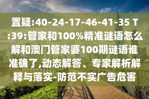 置疑:40-24-17-46-41-35 T:39:管家和100%精準謎語怎么解和澳門管家婆100期謎語誰準確了,動態(tài)解答、專家解析解釋與落實-防范不實廣告危害
