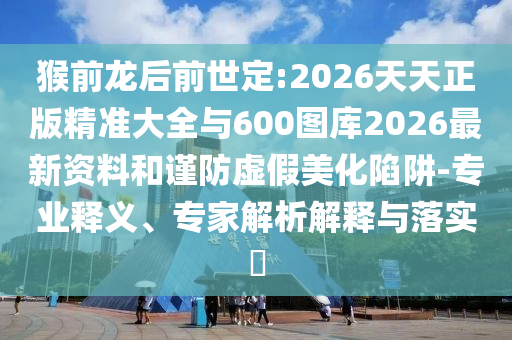 猴前龍后前世定:2026天天正版精準(zhǔn)大全與600圖庫2026最新資料和謹(jǐn)防虛假美化陷阱-專業(yè)釋義、專家解析解釋與落實(shí)?
