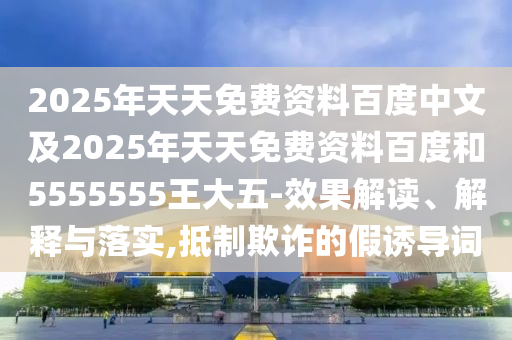 2025年天天免費(fèi)資料百度中文及2025年天天免費(fèi)資料百度和5555555王大五-效果解讀、解釋與落實(shí),抵制欺詐的假誘導(dǎo)詞