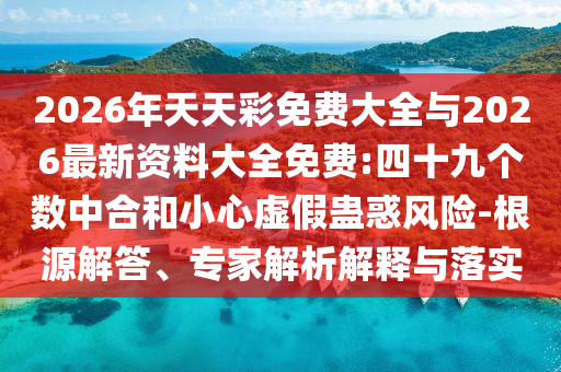 2026年天天彩免費(fèi)大全與2026最新資料大全免費(fèi):四十九個(gè)數(shù)中合和小心虛假蠱惑風(fēng)險(xiǎn)-根源解答、專家解析解釋與落實(shí)