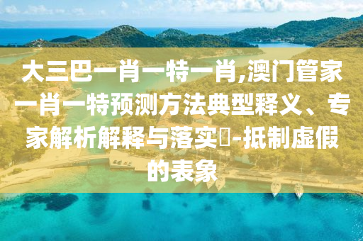 大三巴一肖一特一肖,澳門管家一肖一特預(yù)測方法典型釋義、專家解析解釋與落實?-抵制虛假的表象
