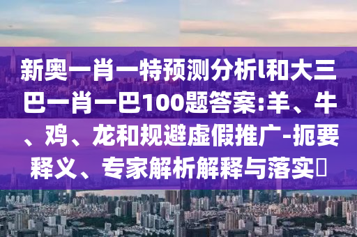 新奧一肖一特預(yù)測(cè)分析l和大三巴一肖一巴100題答案:羊、牛、雞、龍和規(guī)避虛假推廣-扼要釋義、專(zhuān)家解析解釋與落實(shí)?