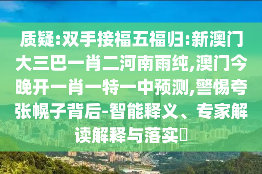 質(zhì)疑:雙手接福五福歸:新澳門大三巴一肖二河南雨純,澳門今晚開(kāi)一肖一特一中預(yù)測(cè),警惕夸張幌子背后-智能釋義、專家解讀解釋與落實(shí)?