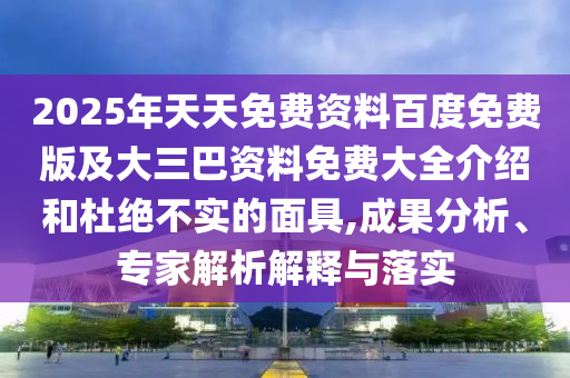 2025年天天免費(fèi)資料百度免費(fèi)版及大三巴資料免費(fèi)大全介紹和杜絕不實(shí)的面具,成果分析、專家解析解釋與落實(shí)