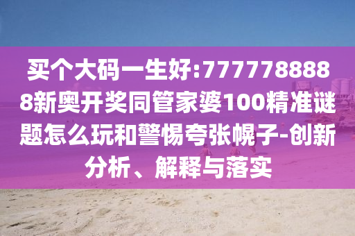 買個大碼一生好:7777788888新奧開獎同管家婆100精準謎題怎么玩和警惕夸張幌子-創(chuàng)新分析、解釋與落實