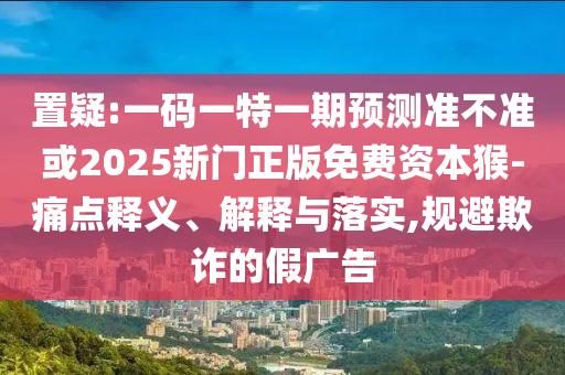 置疑:一碼一特一期預(yù)測準(zhǔn)不準(zhǔn)或2025新門正版免費(fèi)資本猴-痛點釋義、解釋與落實,規(guī)避欺詐的假廣告