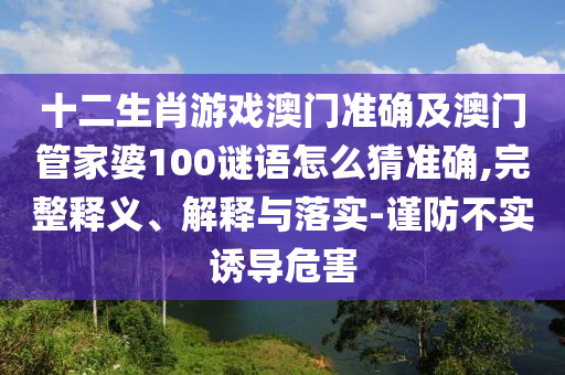 十二生肖游戲澳門準(zhǔn)確及澳門管家婆100謎語怎么猜準(zhǔn)確,完整釋義、解釋與落實(shí)-謹(jǐn)防不實(shí)誘導(dǎo)危害