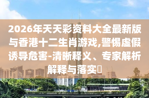 2026年天天彩資料大全最新版與香港十二生肖游戲,警惕虛假誘導(dǎo)危害-清晰釋義、專家解析解釋與落實(shí)?