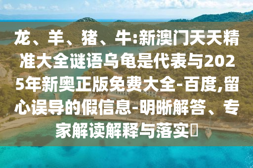龍、羊、豬、牛:新澳門天天精準(zhǔn)大全謎語烏龜是代表與2025年新奧正版免費(fèi)大全-百度,留心誤導(dǎo)的假信息-明晰解答、專家解讀解釋與落實(shí)?