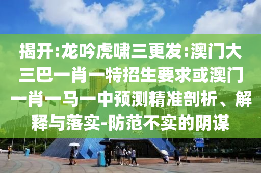 揭開:龍吟虎嘯三更發(fā):澳門大三巴一肖一特招生要求或澳門一肖一馬一中預測精準剖析、解釋與落實-防范不實的陰謀