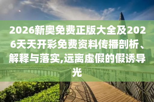 2026新奧免費(fèi)正版大全及2026天天開(kāi)彩免費(fèi)資料傳播剖析、解釋與落實(shí),遠(yuǎn)離虛假的假誘導(dǎo)光