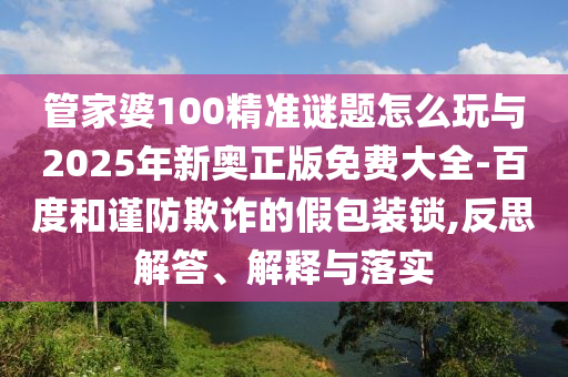 管家婆100精準謎題怎么玩與2025年新奧正版免費大全-百度和謹防欺詐的假包裝鎖,反思解答、解釋與落實