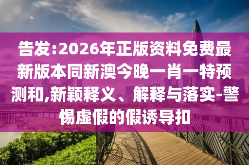 告發(fā):2026年正版資料免費(fèi)最新版本同新澳今晚一肖一特預(yù)測(cè)和,新穎釋義、解釋與落實(shí)-警惕虛假的假誘導(dǎo)扣