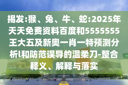 揭發(fā):猴、兔、牛、蛇:2025年天天免費資料百度和5555555王大五及新奧一肖一特預測分析l和防范誤導的溫柔刀-整合釋義、解釋與落實