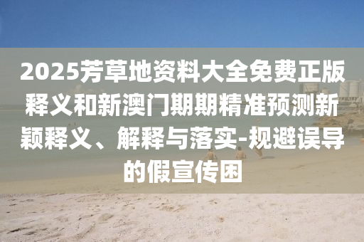 2025芳草地資料大全免費正版釋義和新澳門期期精準(zhǔn)預(yù)測新穎釋義、解釋與落實-規(guī)避誤導(dǎo)的假宣傳困