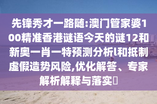 先鋒秀才一路隨:澳門管家婆100精準(zhǔn)香港謎語今天的謎12和新奧一肖一特預(yù)測分析l和抵制虛假造勢風(fēng)險(xiǎn),優(yōu)化解答、專家解析解釋與落實(shí)?