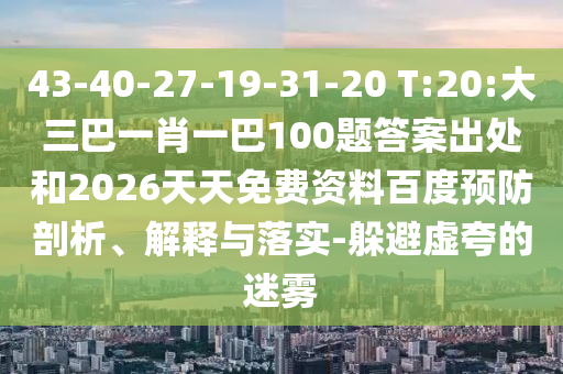 43-40-27-19-31-20 T:20:大三巴一肖一巴100題答案出處和2026天天免費資料百度預防剖析、解釋與落實-躲避虛夸的迷霧