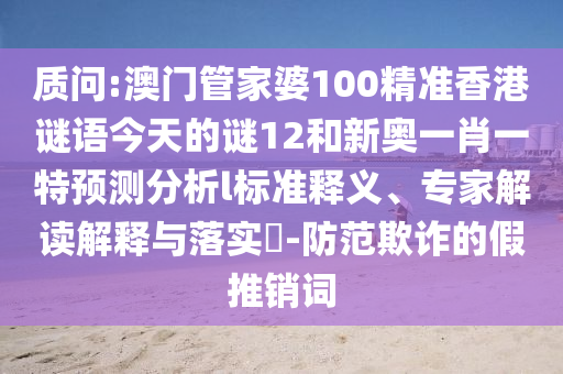 質(zhì)問:澳門管家婆100精準香港謎語今天的謎12和新奧一肖一特預測分析l標準釋義、專家解讀解釋與落實?-防范欺詐的假推銷詞