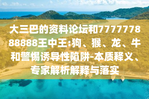 大三巴的資料論壇和777777888888王中王:狗、猴、龍、牛和警惕誘導(dǎo)性陷阱-本質(zhì)釋義、專(zhuān)家解析解釋與落實(shí)