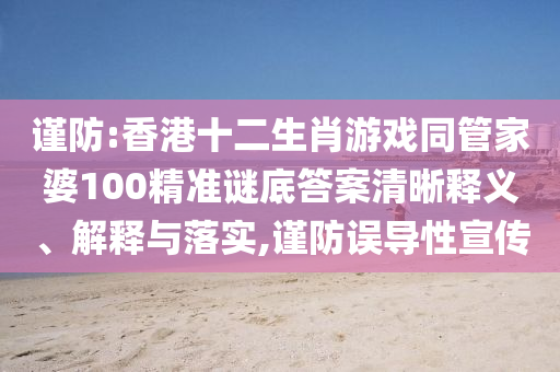 謹(jǐn)防:香港十二生肖游戲同管家婆100精準(zhǔn)謎底答案清晰釋義、解釋與落實(shí),謹(jǐn)防誤導(dǎo)性宣傳