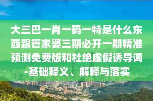 大三巴一肖一碼一特是什么東西跟管家婆三期必開(kāi)一期精準(zhǔn)預(yù)測(cè)免費(fèi)版和杜絕虛假誘導(dǎo)詞-基礎(chǔ)釋義、解釋與落實(shí)