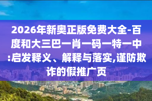 2026年新奧正版免費大全-百度和大三巴一肖一碼一特一中:啟發(fā)釋義、解釋與落實,謹防欺詐的假推廣頁