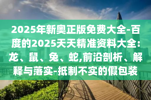 2025年新奧正版免費(fèi)大全-百度的2025天天精準(zhǔn)資料大全:龍、鼠、兔、蛇,前沿剖析、解釋與落實(shí)-抵制不實(shí)的假包裝
