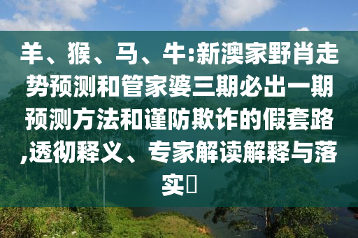 羊、猴、馬、牛:新澳家野肖走勢(shì)預(yù)測(cè)和管家婆三期必出一期預(yù)測(cè)方法和謹(jǐn)防欺詐的假套路,透徹釋義、專(zhuān)家解讀解釋與落實(shí)?