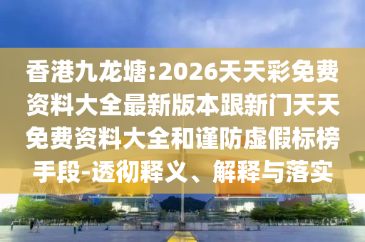 香港九龍?zhí)?2026天天彩免費(fèi)資料大全最新版本跟新門天天免費(fèi)資料大全和謹(jǐn)防虛假標(biāo)榜手段-透徹釋義、解釋與落實(shí)