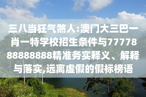 三八當(dāng)狂氣煞人:澳門(mén)大三巴一肖一特學(xué)校招生條件與7777888888888精準(zhǔn)務(wù)實(shí)釋義、解釋與落實(shí),遠(yuǎn)離虛假的假標(biāo)榜語(yǔ)