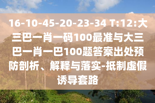 16-10-45-20-23-34 T:12:大三巴一肖一碼100最準(zhǔn)與大三巴一肖一巴100題答案出處預(yù)防剖析、解釋與落實(shí)-抵制虛假誘導(dǎo)套路