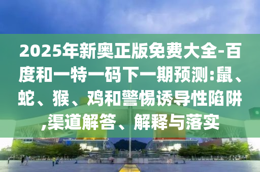2025年新奧正版免費(fèi)大全-百度和一特一碼下一期預(yù)測(cè):鼠、蛇、猴、雞和警惕誘導(dǎo)性陷阱,渠道解答、解釋與落實(shí)