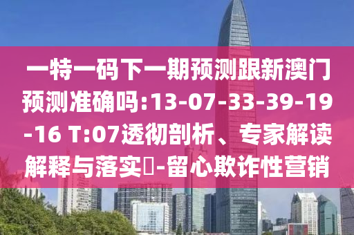 一特一碼下一期預(yù)測(cè)跟新澳門預(yù)測(cè)準(zhǔn)確嗎:13-07-33-39-19-16 T:07透徹剖析、專家解讀解釋與落實(shí)?-留心欺詐性營銷