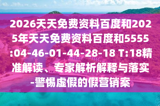 2026天天免費(fèi)資料百度和2025年天天免費(fèi)資料百度和5555:04-46-01-44-28-18 T:18精準(zhǔn)解讀、專家解析解釋與落實(shí)-警惕虛假的假營(yíng)銷案